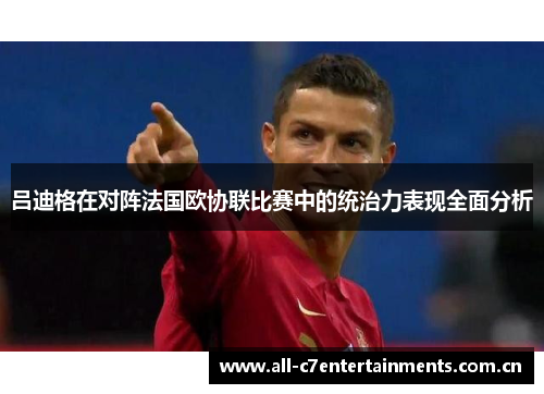 吕迪格在对阵法国欧协联比赛中的统治力表现全面分析 吕迪格在对阵法国欧协联比赛中的统治力表现全面分析